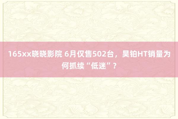 165xx晓晓影院 6月仅售502台，昊铂HT销量为何抓续“低迷”？