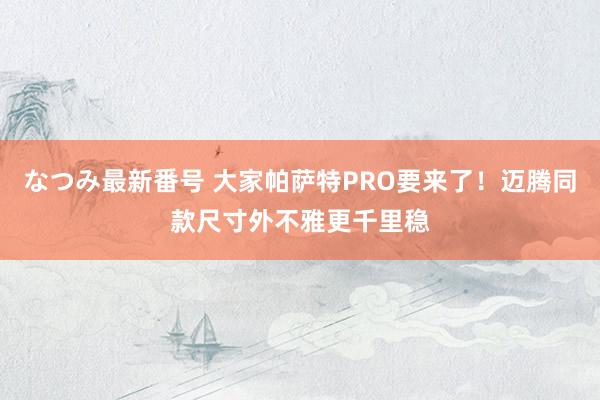 なつみ最新番号 大家帕萨特PRO要来了！迈腾同款尺寸外不雅更千里稳