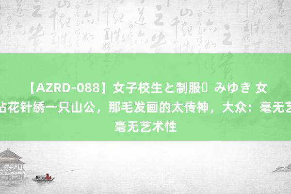 【AZRD-088】女子校生と制服・みゆき 女子用拈花针绣一只山公，那毛发画的太传神，大众：毫无艺术性