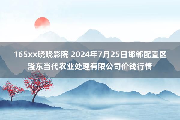 165xx晓晓影院 2024年7月25日邯郸配置区滏东当代农业处理有限公司价钱行情