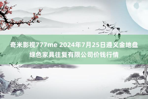 奇米影视777me 2024年7月25日遵义金地盘绿色家具往复有限公司价钱行情