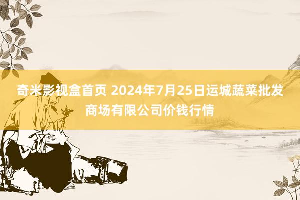 奇米影视盒首页 2024年7月25日运城蔬菜批发商场有限公司价钱行情