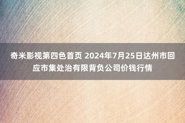 奇米影视第四色首页 2024年7月25日达州市回应市集处治有限背负公司价钱行情