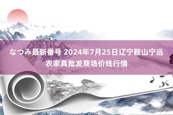 なつみ最新番号 2024年7月25日辽宁鞍山宁远农家具批发商场价钱行情