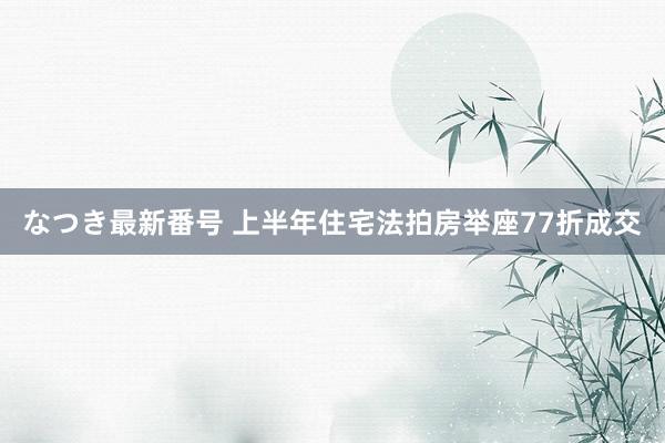 なつき最新番号 上半年住宅法拍房举座77折成交