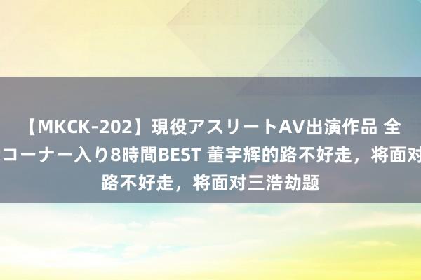 【MKCK-202】現役アスリートAV出演作品 全8TITLE全コーナー入り8時間BEST 董宇辉的路不好走，将面对三浩劫题