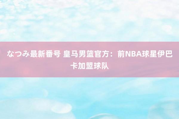 なつみ最新番号 皇马男篮官方：前NBA球星伊巴卡加盟球队