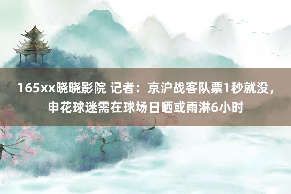 165xx晓晓影院 记者：京沪战客队票1秒就没，申花球迷需在球场日晒或雨淋6小时