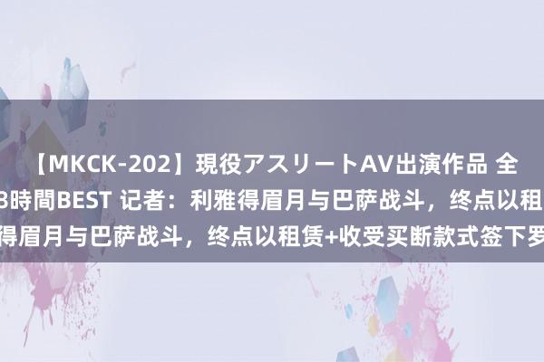 【MKCK-202】現役アスリートAV出演作品 全8TITLE全コーナー入り8時間BEST 记者：利雅得眉月与巴萨战斗，终点以租赁+收受买断款式签下罗克