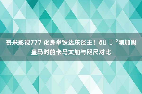 奇米影视777 化身举铁达东谈主！?刚加盟皇马时的卡马文加与咫尺对比