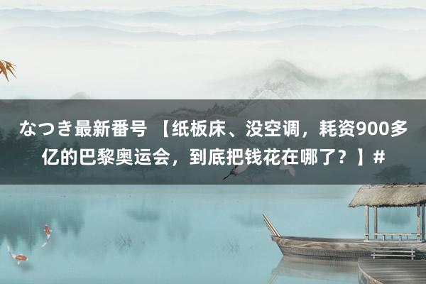 なつき最新番号 【纸板床、没空调，耗资900多亿的巴黎奥运会，到底把钱花在哪了？】#