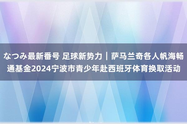 なつみ最新番号 足球新势力┃萨马兰奇各人帆海畅通基金2024宁波市青少年赴西班牙体育换取活动