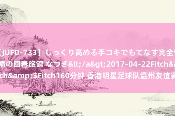 【JUFD-733】じっくり高める手コキでもてなす完全勃起ともの凄い射精の回春旅館 なつき</a>2017-04-22Fitch&$Fitch160分钟 香港明星足球队温州友谊赛，8月1日开票