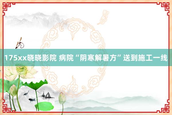 175xx晓晓影院 病院“阴寒解暑方”送到施工一线