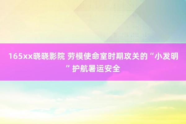 165xx晓晓影院 劳模使命室时期攻关的“小发明”护航暑运安全