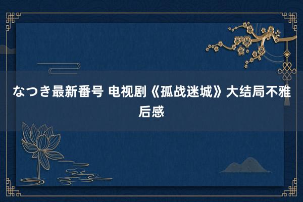 なつき最新番号 电视剧《孤战迷城》大结局不雅后感