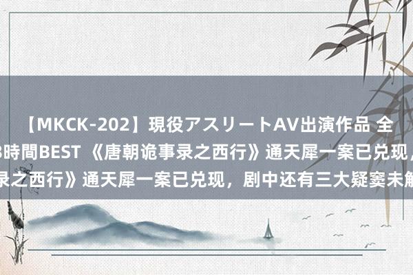 【MKCK-202】現役アスリートAV出演作品 全8TITLE全コーナー入り8時間BEST 《唐朝诡事录之西行》通天犀一案已兑现，剧中还有三大疑窦未解答