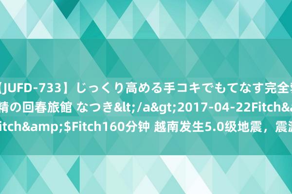 【JUFD-733】じっくり高める手コキでもてなす完全勃起ともの凄い射精の回春旅館 なつき</a>2017-04-22Fitch&$Fitch160分钟 越南发生5.0级地震，震源深度10千米