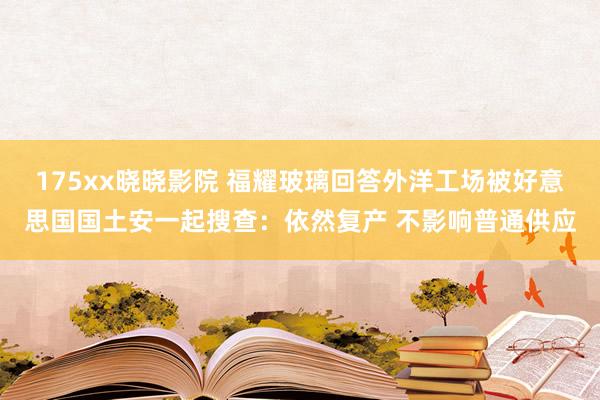 175xx晓晓影院 福耀玻璃回答外洋工场被好意思国国土安一起搜查：依然复产 不影响普通供应