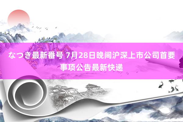 なつき最新番号 7月28日晚间沪深上市公司首要事项公告最新快递