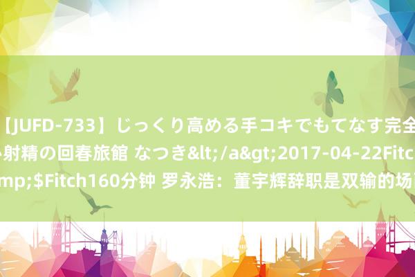 【JUFD-733】じっくり高める手コキでもてなす完全勃起ともの凄い射精の回春旅館 なつき</a>2017-04-22Fitch&$Fitch160分钟 罗永浩：董宇辉辞职是双输的场面 俞敏洪要负一起包袱