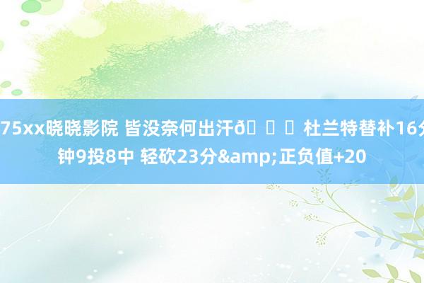 175xx晓晓影院 皆没奈何出汗?杜兰特替补16分钟9投8中 轻砍23分&正负值+20