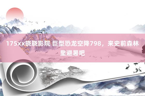 175xx晓晓影院 巨型恐龙空降798，来史前森林里避暑吧