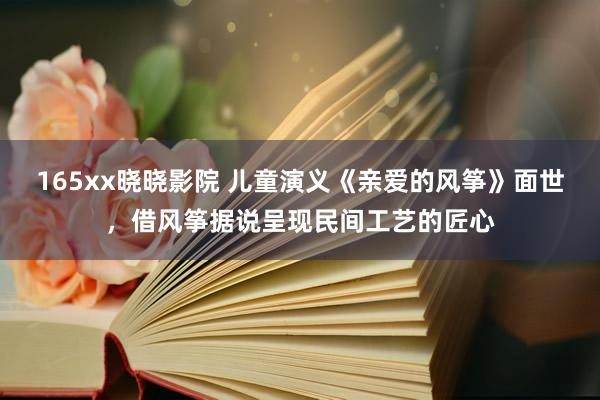 165xx晓晓影院 儿童演义《亲爱的风筝》面世，借风筝据说呈现民间工艺的匠心