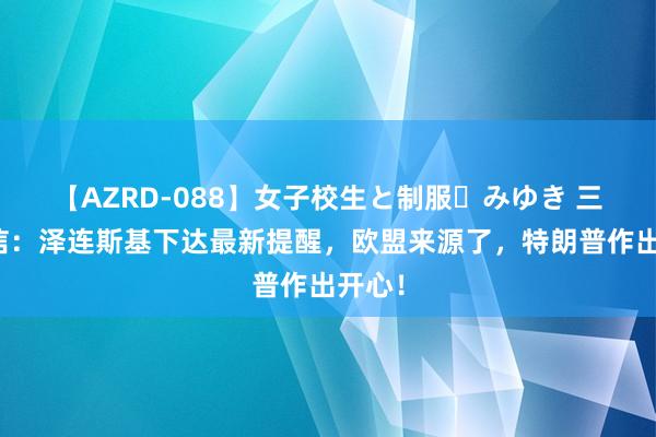 【AZRD-088】女子校生と制服・みゆき 三大音信：泽连斯基下达最新提醒，欧盟来源了，特朗普作出开心！