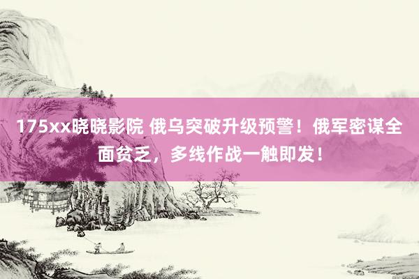 175xx晓晓影院 俄乌突破升级预警！俄军密谋全面贫乏，多线作战一触即发！