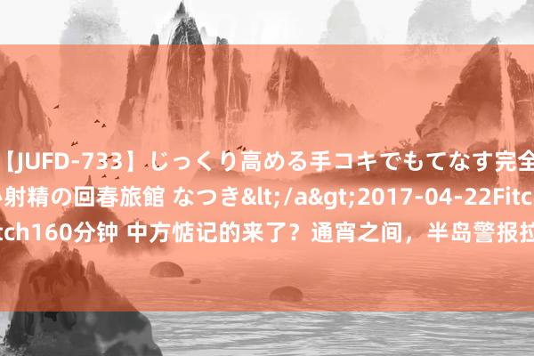 【JUFD-733】じっくり高める手コキでもてなす完全勃起ともの凄い射精の回春旅館 なつき</a>2017-04-22Fitch&$Fitch160分钟 中方惦记的来了？通宵之间，半岛警报拉响！要害时辰朝鲜等来“帮忙”