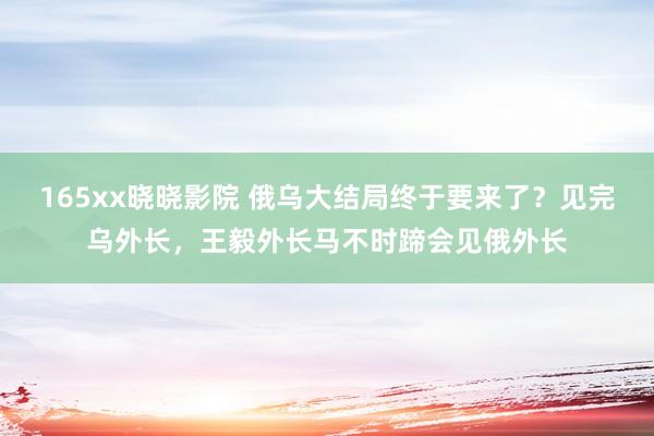 165xx晓晓影院 俄乌大结局终于要来了？见完乌外长，王毅外长马不时蹄会见俄外长