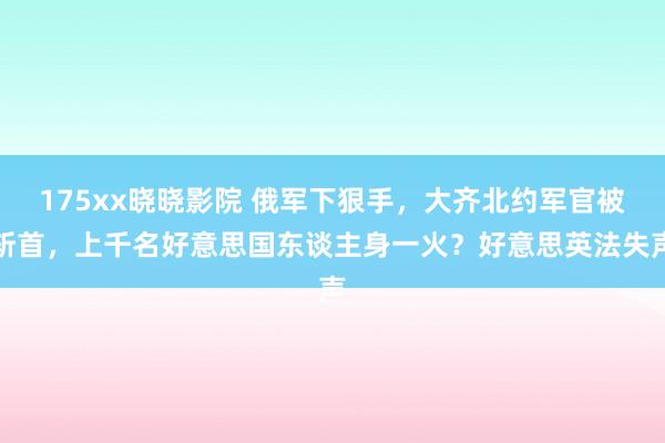 175xx晓晓影院 俄军下狠手，大齐北约军官被斩首，上千名好意思国东谈主身一火？好意思英法失声