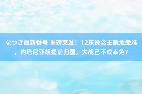 なつき最新番号 重磅突发！12东说念主就地受难，内塔尼亚胡提前归国，大战已不成幸免？