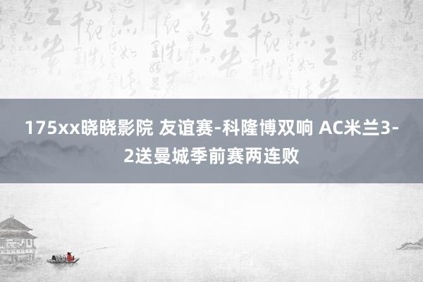 175xx晓晓影院 友谊赛-科隆博双响 AC米兰3-2送曼城季前赛两连败