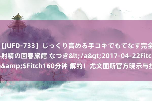 【JUFD-733】じっくり高める手コキでもてなす完全勃起ともの凄い射精の回春旅館 なつき</a>2017-04-22Fitch&$Fitch160分钟 解约！尤文图斯官方晓示与拉姆塞提前拒绝协议