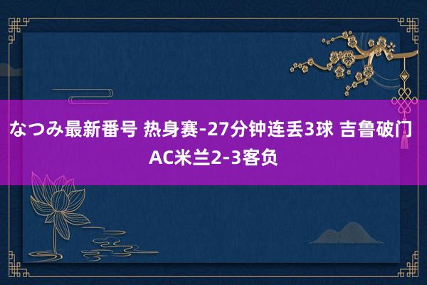 なつみ最新番号 热身赛-27分钟连丢3球 吉鲁破门 AC米兰2-3客负