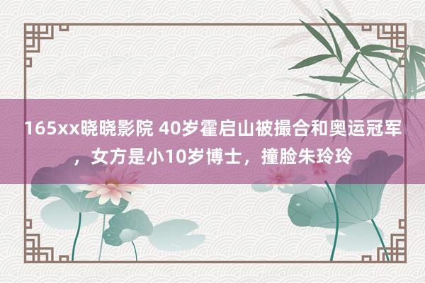 165xx晓晓影院 40岁霍启山被撮合和奥运冠军，女方是小10岁博士，撞脸朱玲玲