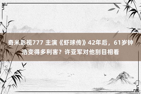 奇米影视777 主演《虾球传》42年后，61岁钟浩变得多利害？许亚军对他刮目相看