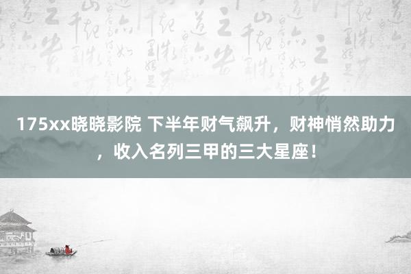 175xx晓晓影院 下半年财气飙升，财神悄然助力，收入名列三甲的三大星座！