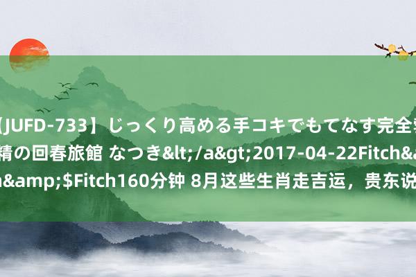 【JUFD-733】じっくり高める手コキでもてなす完全勃起ともの凄い射精の回春旅館 なつき</a>2017-04-22Fitch&$Fitch160分钟 8月这些生肖走吉运，贵东说念主多，财运盛！