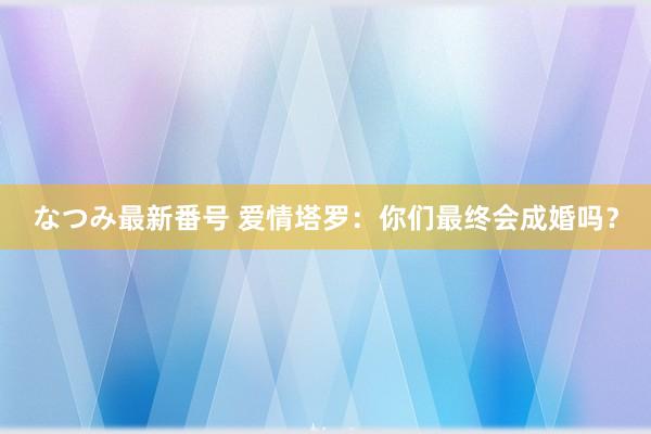 なつみ最新番号 爱情塔罗：你们最终会成婚吗？