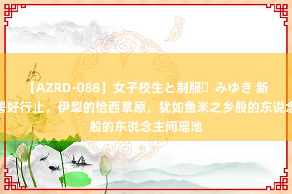 【AZRD-088】女子校生と制服・みゆき 新疆夏令避暑好行止，伊犁的恰西草原，犹如鱼米之乡般的东说念主间瑶池