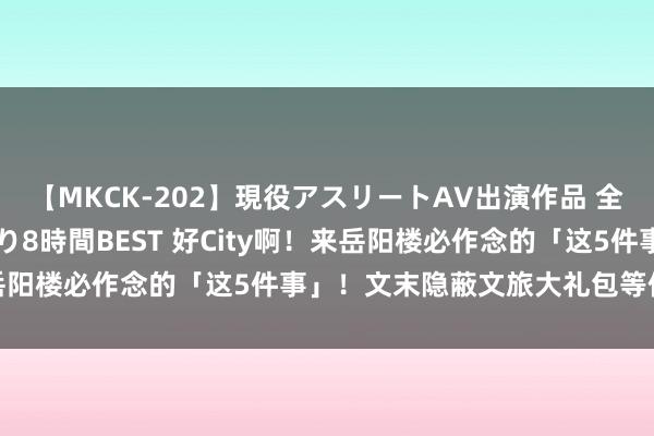 【MKCK-202】現役アスリートAV出演作品 全8TITLE全コーナー入り8時間BEST 好City啊！来岳阳楼必作念的「这5件事」！文末隐蔽文旅大礼包等你拿回家~