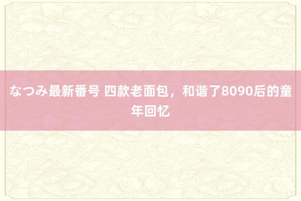 なつみ最新番号 四款老面包，和谐了8090后的童年回忆