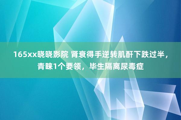 165xx晓晓影院 肾衰得手逆转肌酐下跌过半，青睐1个要领，毕生隔离尿毒症