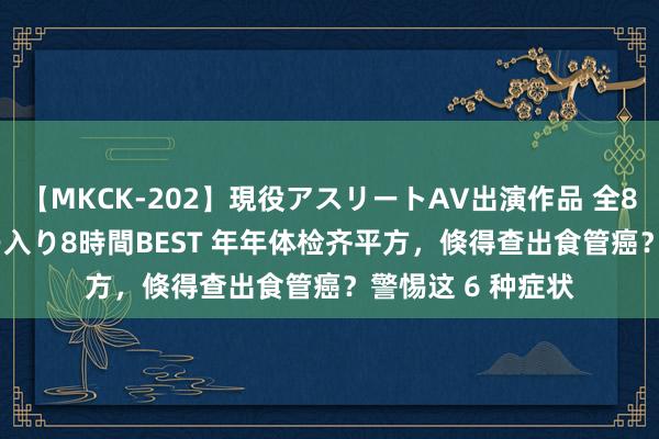 【MKCK-202】現役アスリートAV出演作品 全8TITLE全コーナー入り8時間BEST 年年体检齐平方，倏得查出食管癌？警惕这 6 种症状