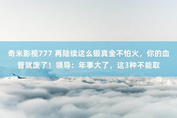 奇米影视777 再陆续这么锻真金不怕火，你的血管就废了！领导：年事大了，这3种不能取