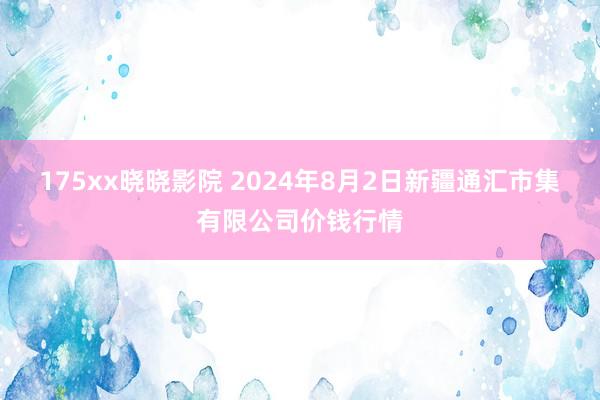 175xx晓晓影院 2024年8月2日新疆通汇市集有限公司价钱行情