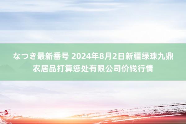 なつき最新番号 2024年8月2日新疆绿珠九鼎农居品打算惩处有限公司价钱行情